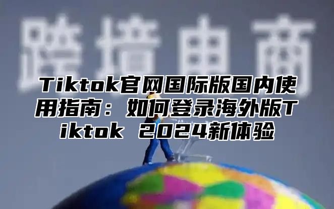 Tiktok官网国际版国内使用指南：如何登录海外版Tiktok 2025新体验