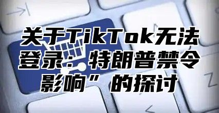 关于TikTok无法登录：特朗普禁令影响”的探讨