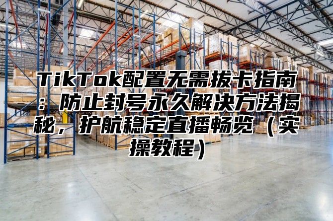 TikTok配置无需拔卡指南：防止封号永久解决方法揭秘，护航稳定直播畅览实操教程