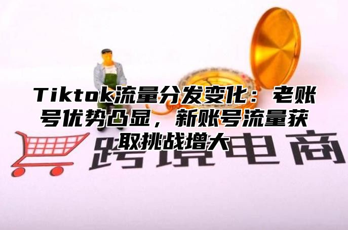 Tiktok流量分发变化：老账号优势凸显，新账号流量获取挑战增大