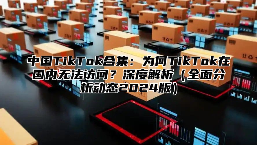 中国TikTok合集：为何TikTok在国内无法访问？深度解析全面分析动态2025版