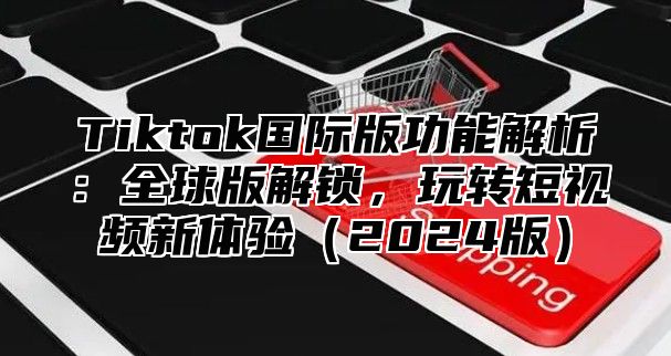 Tiktok国际版功能解析：全球版解锁，玩转短视频新体验2025版