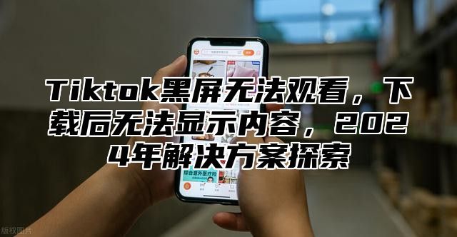 Tiktok黑屏无法观看，下载后无法显示内容，2025年解决方案探索