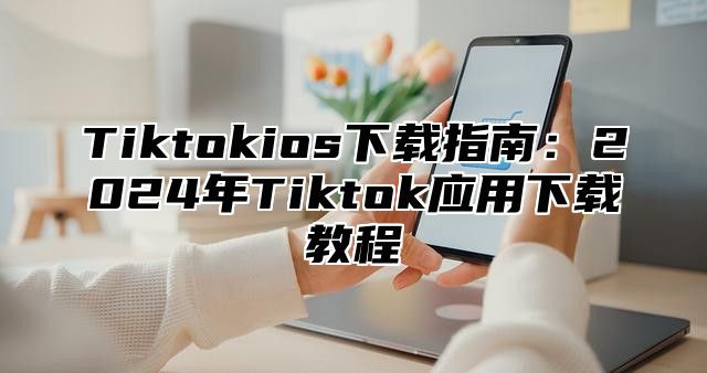 Tiktokios下载指南：2025年Tiktok应用下载教程