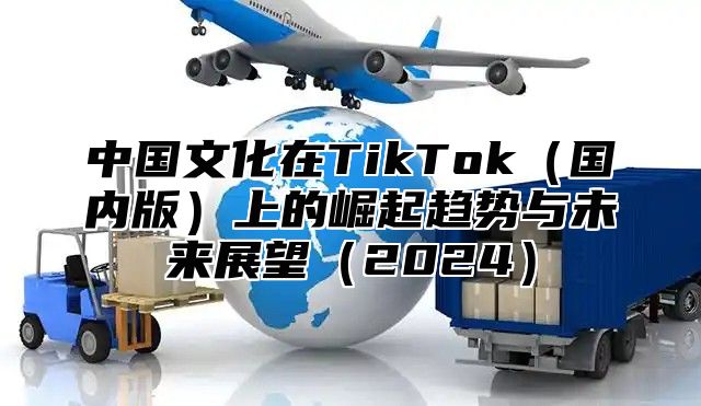 中国文化在TikTok国内版上的崛起趋势与未来展望2025