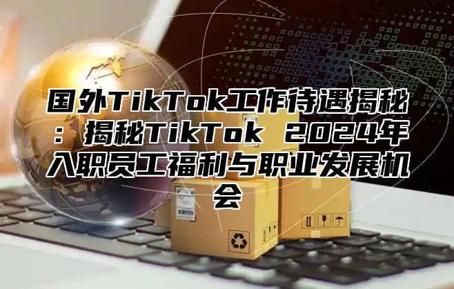 国外TikTok工作待遇揭秘：揭秘TikTok 2025年入职员工福利与职业发展机会