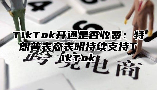 TikTok开通是否收费：特朗普表态表明持续支持TikTok