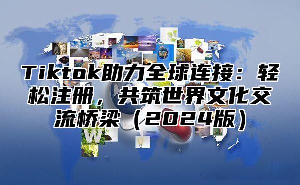 Tiktok助力全球连接：轻松注册，共筑世界文化交流桥梁2025版