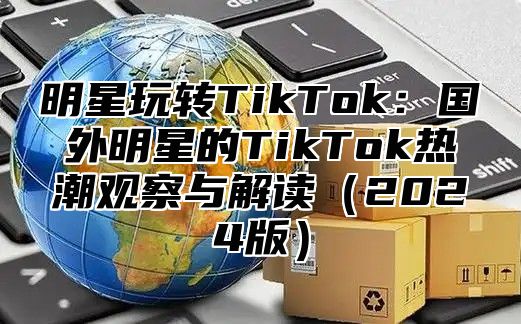 明星玩转TikTok：国外明星的TikTok热潮观察与解读2025版