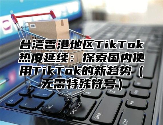 台湾香港地区TikTok热度延续：探索国内使用TikTok的新趋势无需特殊符号