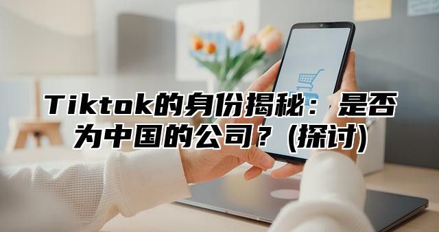 Tiktok的身份揭秘：是否为中国的公司？(探讨)