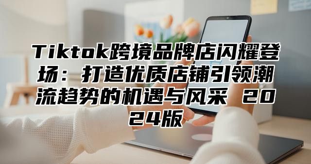 Tiktok跨境品牌店闪耀登场：打造优质店铺引领潮流趋势的机遇与风采 2025版