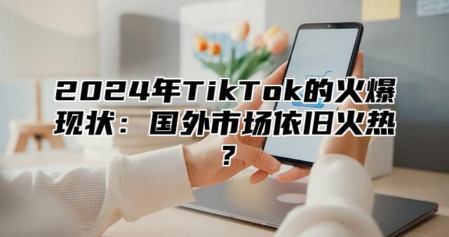 2025年TikTok的火爆现状：国外市场依旧火热？