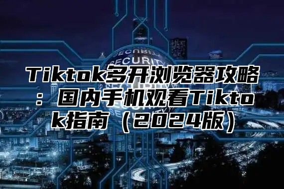 Tiktok多开浏览器攻略：国内手机观看Tiktok指南2025版