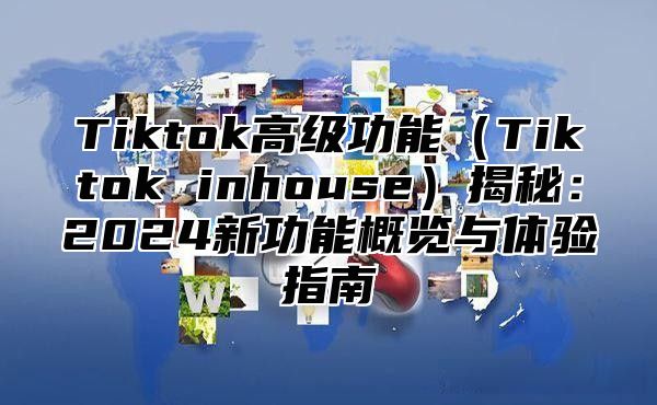 Tiktok高级功能Tiktok inhouse揭秘：2025新功能概览与体验指南