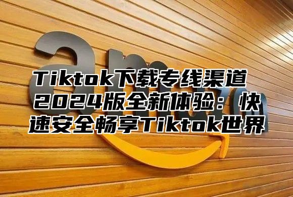 Tiktok下载专线渠道 2025版全新体验：快速安全畅享Tiktok世界