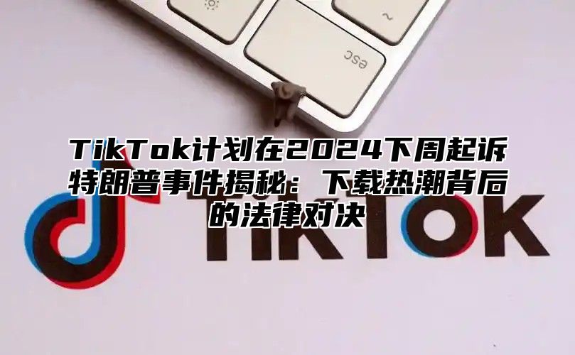 TikTok计划在2025下周起诉特朗普事件揭秘：下载热潮背后的法律对决