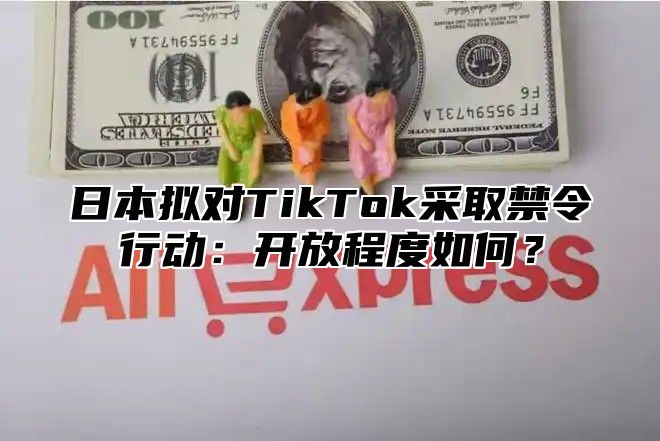 日本拟对TikTok采取禁令行动：开放程度如何？