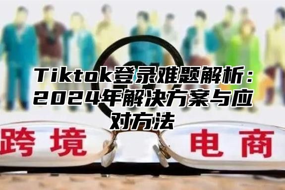 Tiktok登录难题解析：2025年解决方案与应对方法