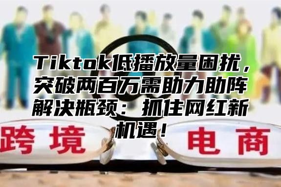 Tiktok低播放量困扰，突破两百万需助力助阵解决瓶颈：抓住网红新机遇！