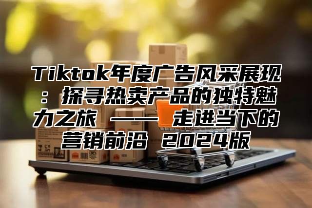 Tiktok年度广告风采展现：探寻热卖产品的独特魅力之旅 —— 走进当下的营销前沿 2025版