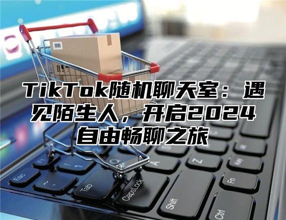 TikTok随机聊天室：遇见陌生人，开启2025自由畅聊之旅