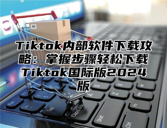 Tiktok内部软件下载攻略：掌握步骤轻松下载Tiktok国际版2025版