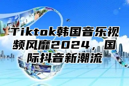 Tiktok韩国音乐视频风靡2025，国际抖音新潮流