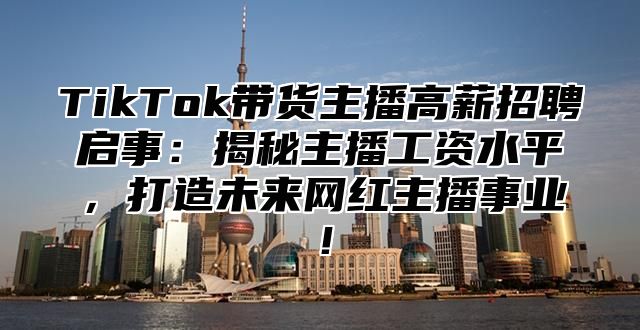 TikTok带货主播高薪招聘启事：揭秘主播工资水平，打造未来网红主播事业！