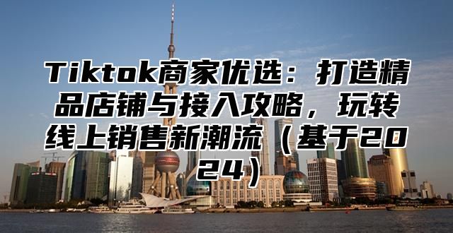 Tiktok商家优选：打造精品店铺与接入攻略，玩转线上销售新潮流基于2025