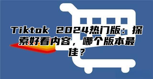 Tiktok 2025热门版：探索好看内容，哪个版本最佳？