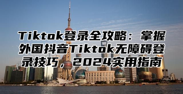 Tiktok登录全攻略：掌握外国抖音Tiktok无障碍登录技巧，2025实用指南