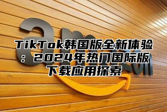 TikTok韩国版全新体验：2025年热门国际版下载应用探索