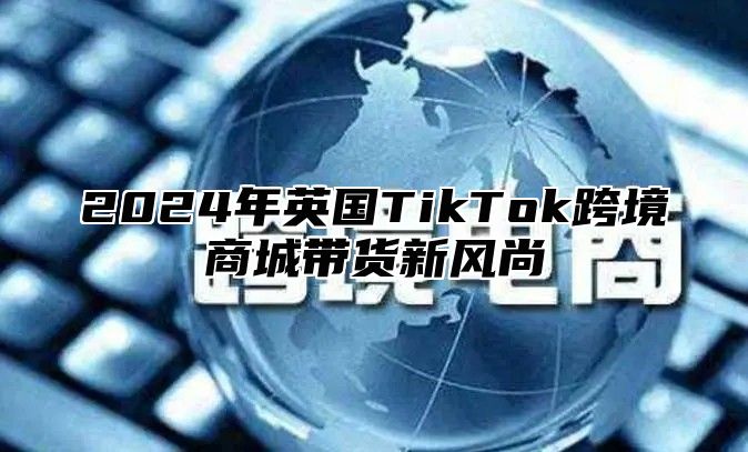2025年英国TikTok跨境商城带货新风尚