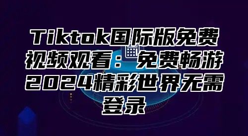 Tiktok国际版免费视频观看：免费畅游2025精彩世界无需登录