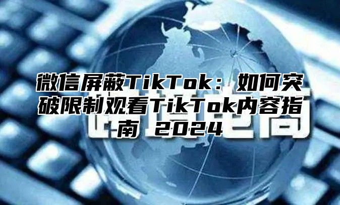 微信屏蔽TikTok：如何突破限制观看TikTok内容指南 2025