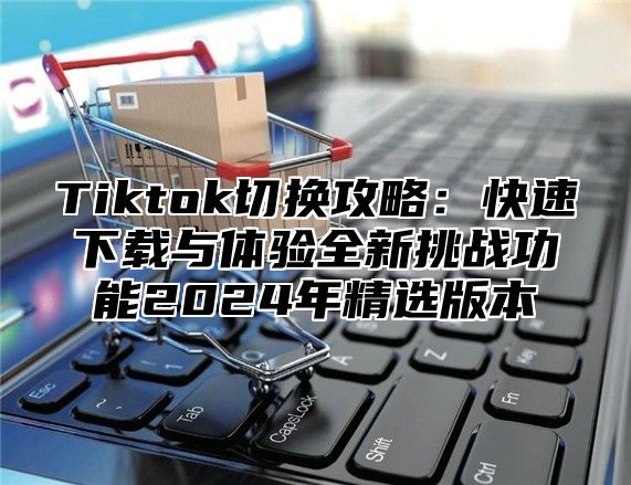 Tiktok切换攻略：快速下载与体验全新挑战功能2025年精选版本
