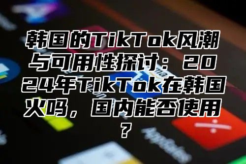 韩国的TikTok风潮与可用性探讨：2025年TikTok在韩国火吗，国内能否使用？