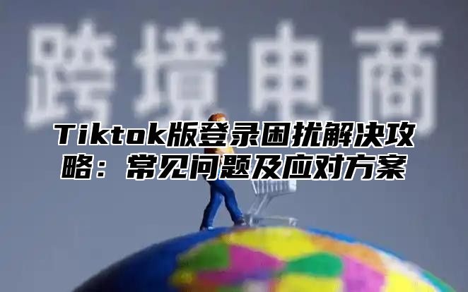 Tiktok版登录困扰解决攻略：常见问题及应对方案