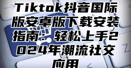 Tiktok抖音国际版安卓版下载安装指南：轻松上手2025年潮流社交应用