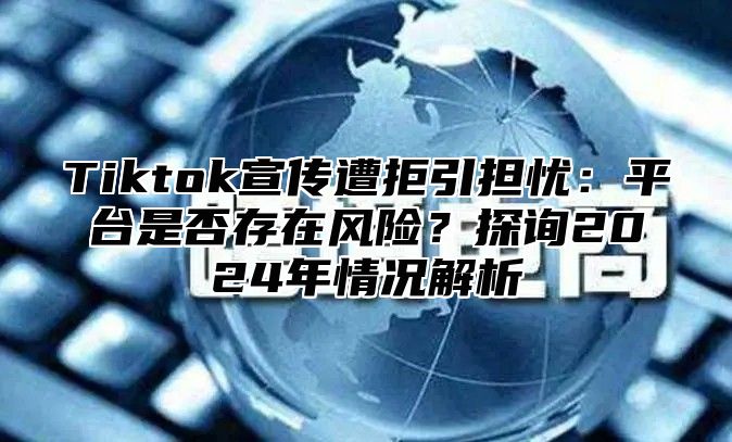 Tiktok宣传遭拒引担忧：平台是否存在风险？探询2025年情况解析