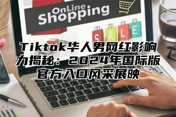 Tiktok华人男网红影响力揭秘：2025年国际版官方入口风采展映
