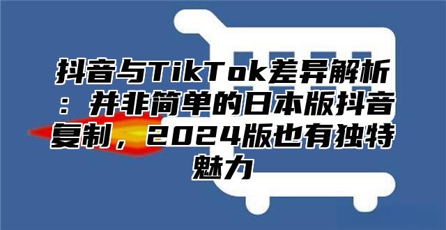 抖音与TikTok差异解析：并非简单的日本版抖音复制，2025版也有独特魅力