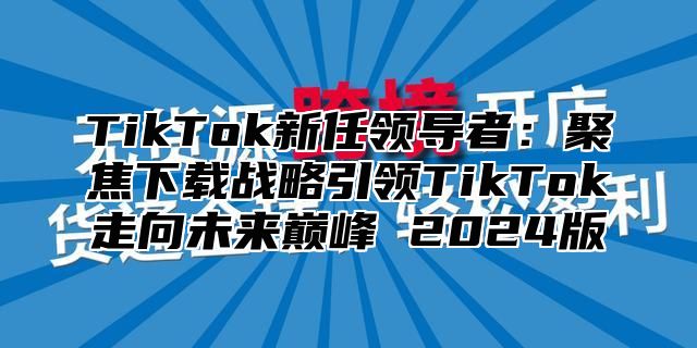 TikTok新任领导者：聚焦下载战略引领TikTok走向未来巅峰 2025版