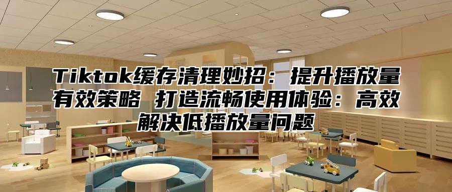 Tiktok缓存清理妙招：提升播放量有效策略 打造流畅使用体验：高效解决低播放量问题