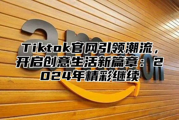 Tiktok官网引领潮流，开启创意生活新篇章：2025年精彩继续