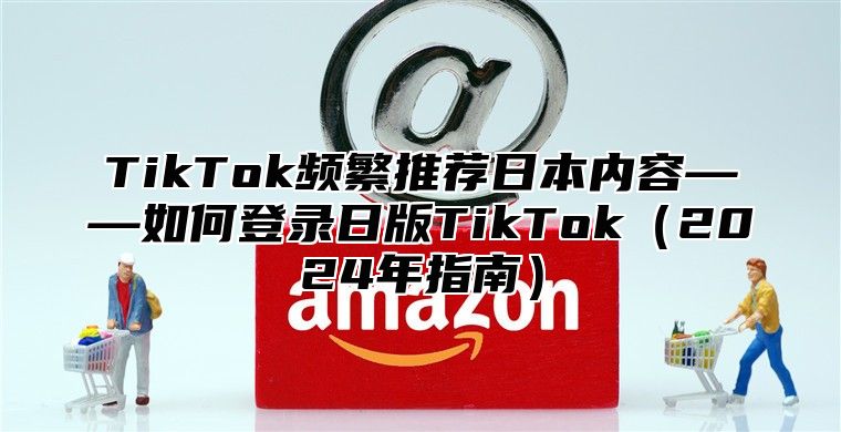 TikTok频繁推荐日本内容——如何登录日版TikTok2025年指南