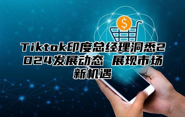 Tiktok印度总经理洞悉2025发展动态 展现市场新机遇
