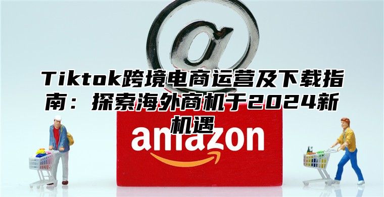 Tiktok跨境电商运营及下载指南：探索海外商机于2025新机遇