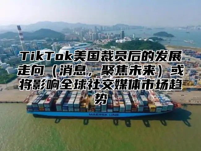 TikTok美国裁员后的发展走向消息，聚焦未来或将影响全球社交媒体市场趋势